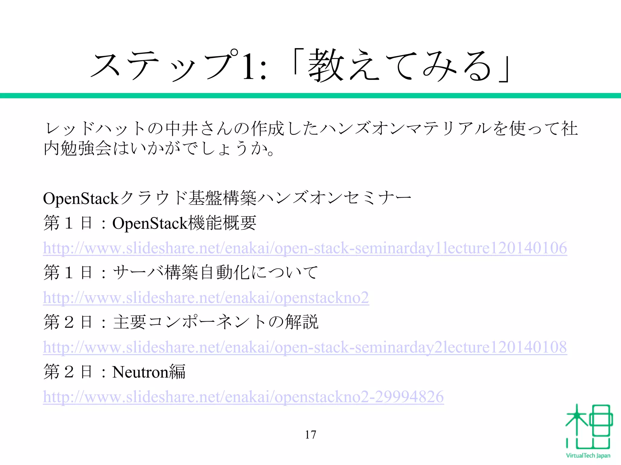 ステップ1:「教えてみる」
レッドハットの中井さんの作成したハンズオンマテリアルを使って社
内勉強会はいかがでしょうか。
OpenStackクラウド基盤構築ハンズオンセミナー
第１日：OpenStack機能概要
http://www.slideshare.net/enakai/open-stack-seminarday1lecture120140106
第１日：サーバ構築自動化について
http://www.slideshare.net/enakai/openstackno2
第２日：主要コンポーネントの解説
http://www.slideshare.net/enakai/open-stack-seminarday2lecture120140108
第２日：Neutron編
http://www.slideshare.net/enakai/openstackno2-29994826
17

 