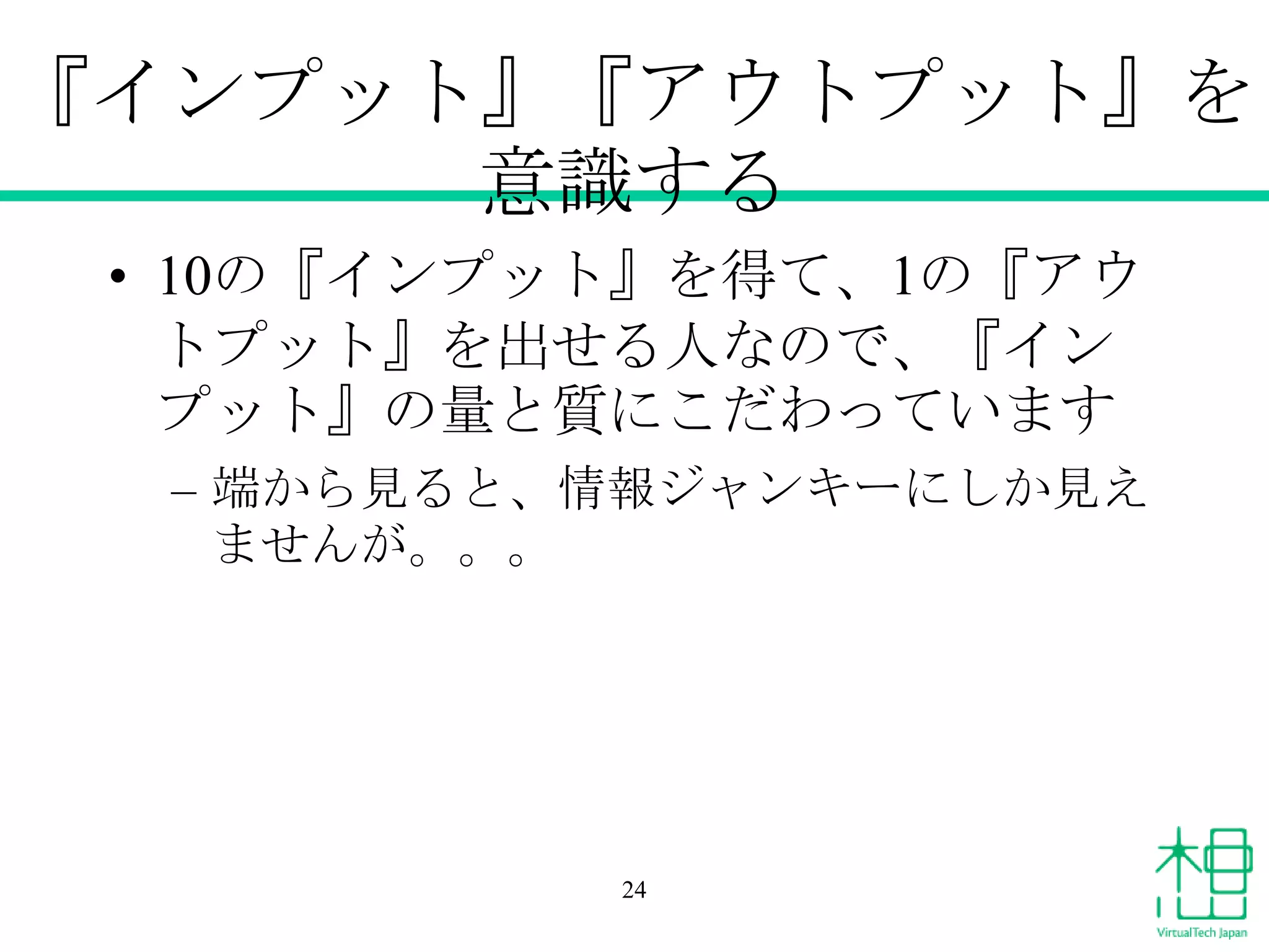 『インプット』『アウトプット』を
意識する
• 10の『インプット』を得て、1の『アウ
トプット』を出せる人なので、『イン
プット』の量と質にこだわっています
– 端から見ると、情報ジャンキーにしか見え
ませんが。。。

24

 