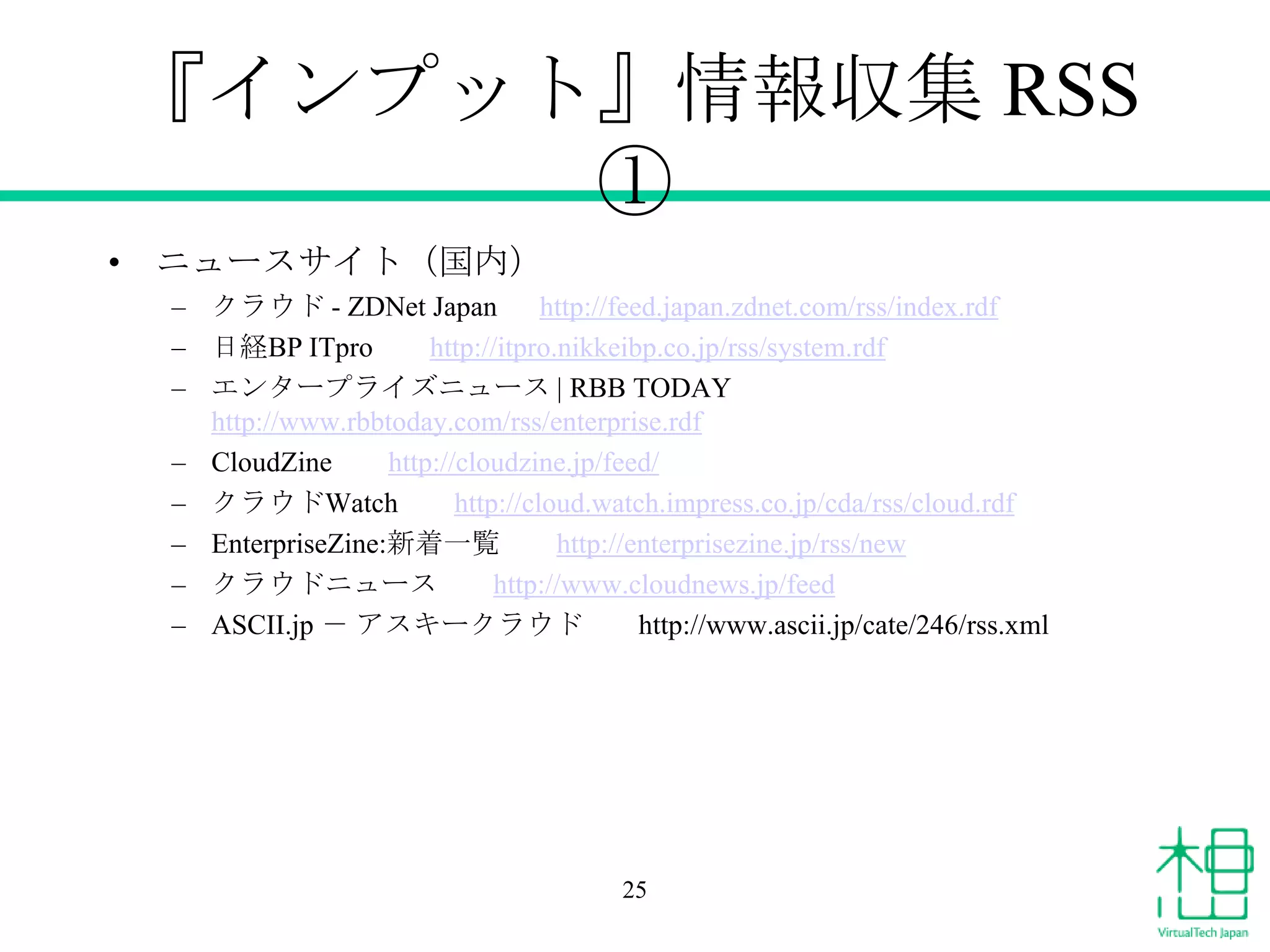 『インプット』情報収集 RSS
①
• ニュースサイト（国内）
– クラウド - ZDNet Japan
http://feed.japan.zdnet.com/rss/index.rdf
– 日経BP ITpro
http://itpro.nikkeibp.co.jp/rss/system.rdf
– エンタープライズニュース | RBB TODAY
http://www.rbbtoday.com/rss/enterprise.rdf
– CloudZine
http://cloudzine.jp/feed/
– クラウドWatch
http://cloud.watch.impress.co.jp/cda/rss/cloud.rdf
– EnterpriseZine:新着一覧
http://enterprisezine.jp/rss/new
– クラウドニュース
http://www.cloudnews.jp/feed
– ASCII.jp － アスキークラウド
http://www.ascii.jp/cate/246/rss.xml

25

 