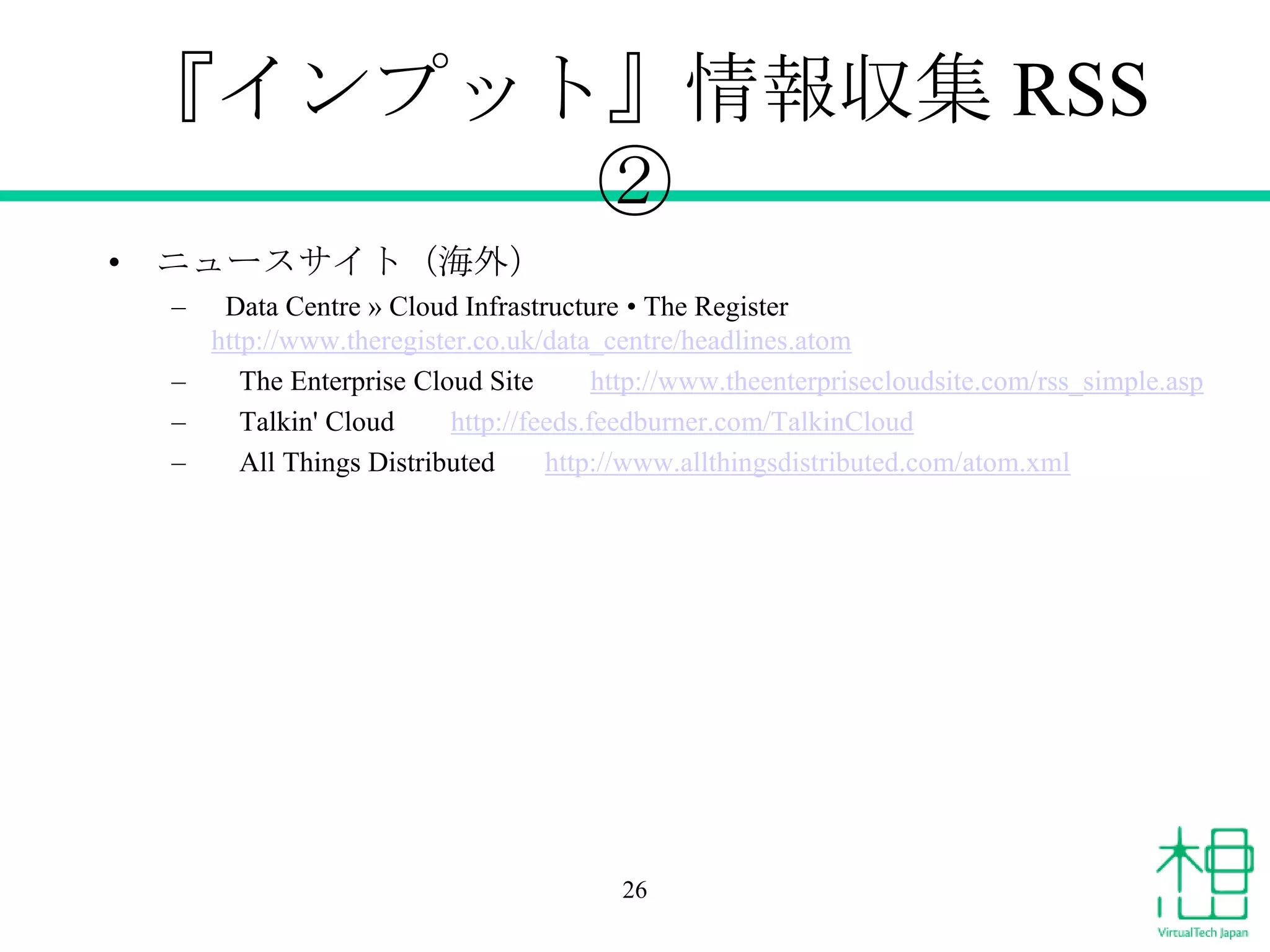 『インプット』情報収集 RSS
②
• ニュースサイト（海外）
–

Data Centre » Cloud Infrastructure • The Register
http://www.theregister.co.uk/data_centre/headlines.atom
–
The Enterprise Cloud Site
http://www.theenterprisecloudsite.com/rss_simple.asp
–
Talkin' Cloud
http://feeds.feedburner.com/TalkinCloud
–
All Things Distributed
http://www.allthingsdistributed.com/atom.xml

26

 