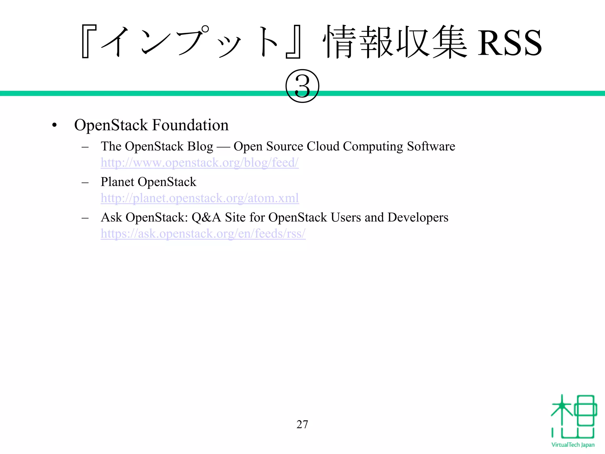 『インプット』情報収集 RSS
③
• OpenStack Foundation
– The OpenStack Blog — Open Source Cloud Computing Software
http://www.openstack.org/blog/feed/
– Planet OpenStack
http://planet.openstack.org/atom.xml
– Ask OpenStack: Q&A Site for OpenStack Users and Developers
https://ask.openstack.org/en/feeds/rss/

27

 