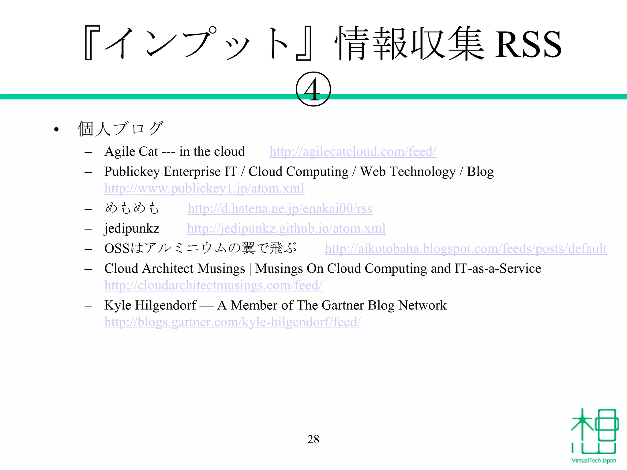 『インプット』情報収集 RSS
④
• 個人ブログ
– Agile Cat --- in the cloud
http://agilecatcloud.com/feed/
– Publickey Enterprise IT / Cloud Computing / Web Technology / Blog
http://www.publickey1.jp/atom.xml
– めもめも
http://d.hatena.ne.jp/enakai00/rss
– jedipunkz
http://jedipunkz.github.io/atom.xml
– OSSはアルミニウムの翼で飛ぶ
http://aikotobaha.blogspot.com/feeds/posts/default
– Cloud Architect Musings | Musings On Cloud Computing and IT-as-a-Service
http://cloudarchitectmusings.com/feed/
– Kyle Hilgendorf — A Member of The Gartner Blog Network
http://blogs.gartner.com/kyle-hilgendorf/feed/

28

 