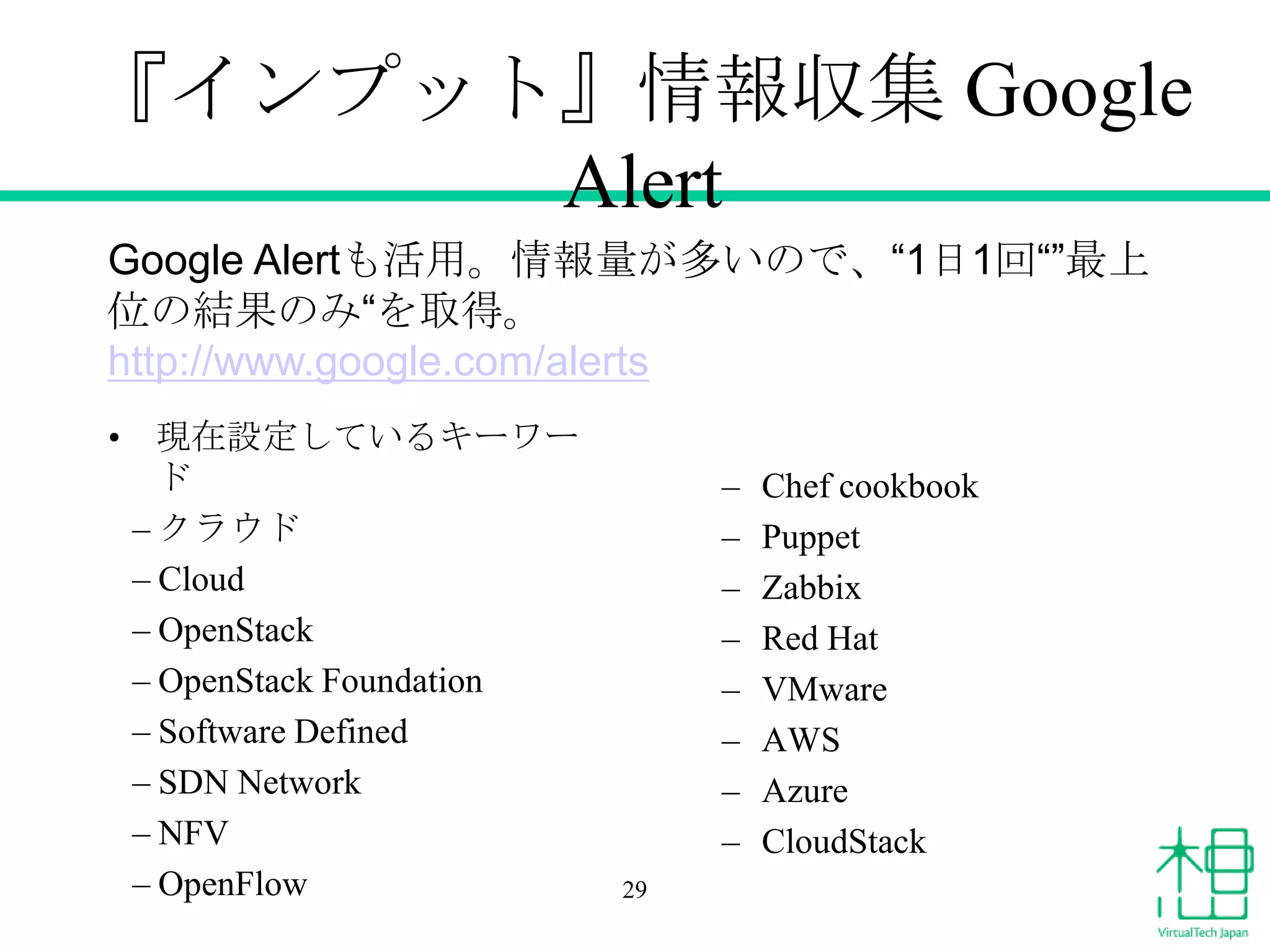 『インプット』情報収集 Google
Alert
Google Alertも活用。情報量が多いので、“1日1回“”最上
位の結果のみ“を取得。
http://www.google.com/alerts
• 現在設定しているキーワー
ド
– クラウド
– Cloud
– OpenStack
– OpenStack Foundation
– Software Defined
– SDN Network
– NFV
– OpenFlow

–
–
–
–
–
–
–
–
29

Chef cookbook
Puppet
Zabbix
Red Hat
VMware
AWS
Azure
CloudStack

 