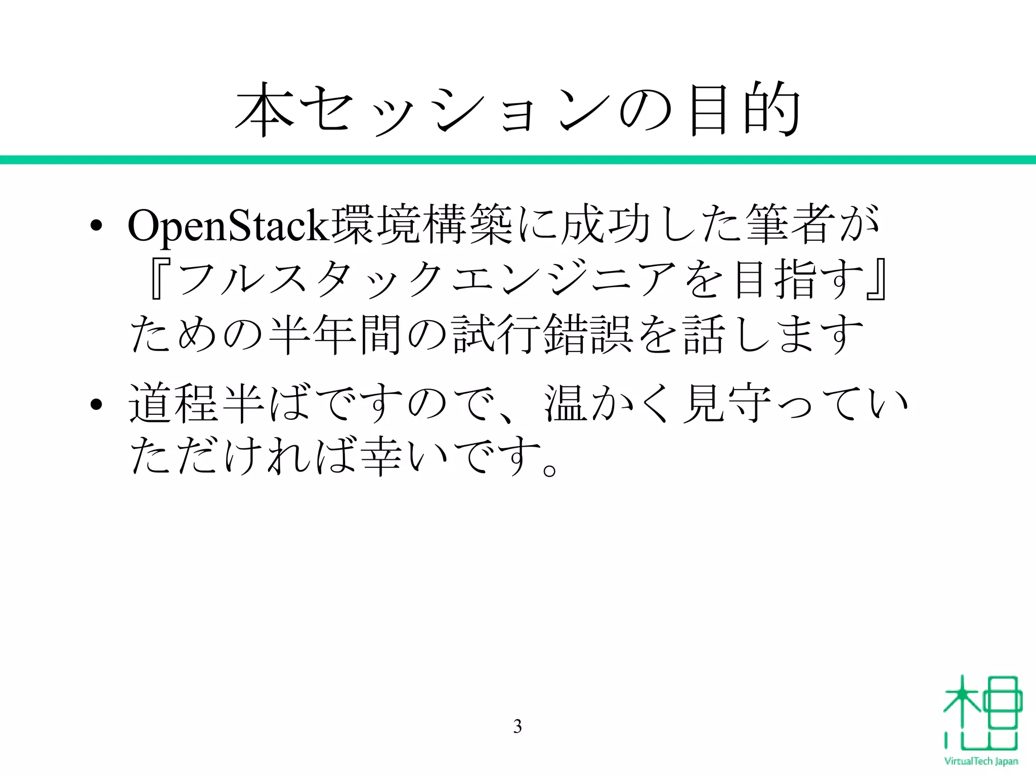 本セッションの目的
• OpenStack環境構築に成功した筆者が
『フルスタックエンジニアを目指す』
ための半年間の試行錯誤を話します
• 道程半ばですので、温かく見守ってい
ただければ幸いです。

3

 