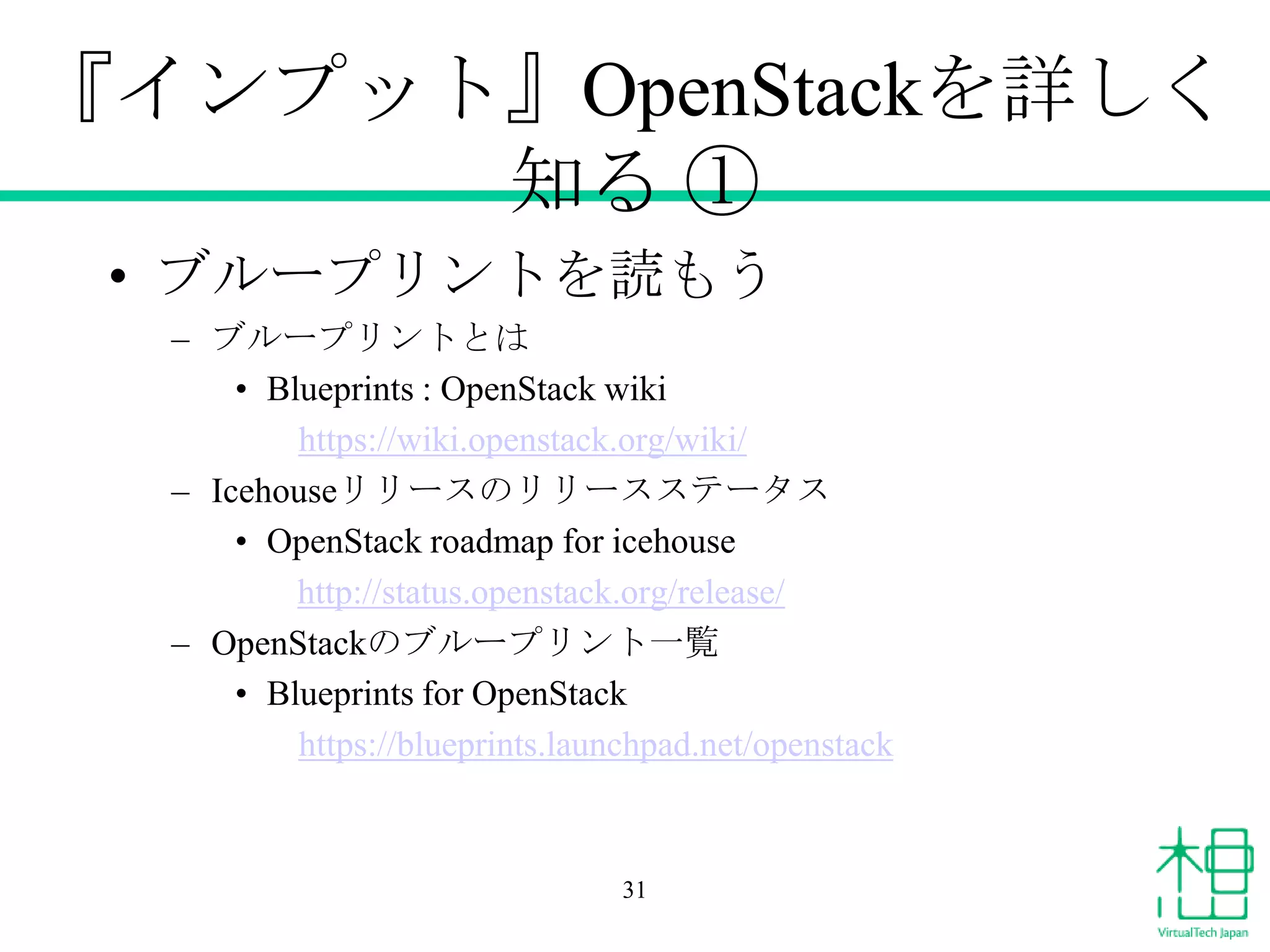 『インプット』OpenStackを詳しく
知る ①
• ブループリントを読もう
– ブループリントとは
• Blueprints : OpenStack wiki
https://wiki.openstack.org/wiki/
– Icehouseリリースのリリースステータス
• OpenStack roadmap for icehouse
http://status.openstack.org/release/
– OpenStackのブループリント一覧
• Blueprints for OpenStack
https://blueprints.launchpad.net/openstack

31

 