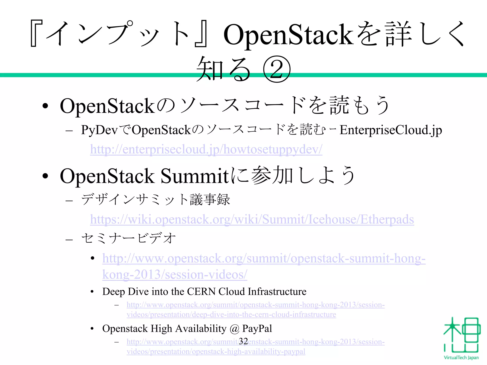 『インプット』OpenStackを詳しく
知る ②
• OpenStackのソースコードを読もう
– PyDevでOpenStackのソースコードを読む ｰ EnterpriseCloud.jp
http://enterprisecloud.jp/howtosetuppydev/

• OpenStack Summitに参加しよう
– デザインサミット議事録
https://wiki.openstack.org/wiki/Summit/Icehouse/Etherpads
– セミナービデオ
• http://www.openstack.org/summit/openstack-summit-hongkong-2013/session-videos/
• Deep Dive into the CERN Cloud Infrastructure
–

http://www.openstack.org/summit/openstack-summit-hong-kong-2013/sessionvideos/presentation/deep-dive-into-the-cern-cloud-infrastructure

• Openstack High Availability @ PayPal
–

http://www.openstack.org/summit/openstack-summit-hong-kong-2013/session32
videos/presentation/openstack-high-availability-paypal

 