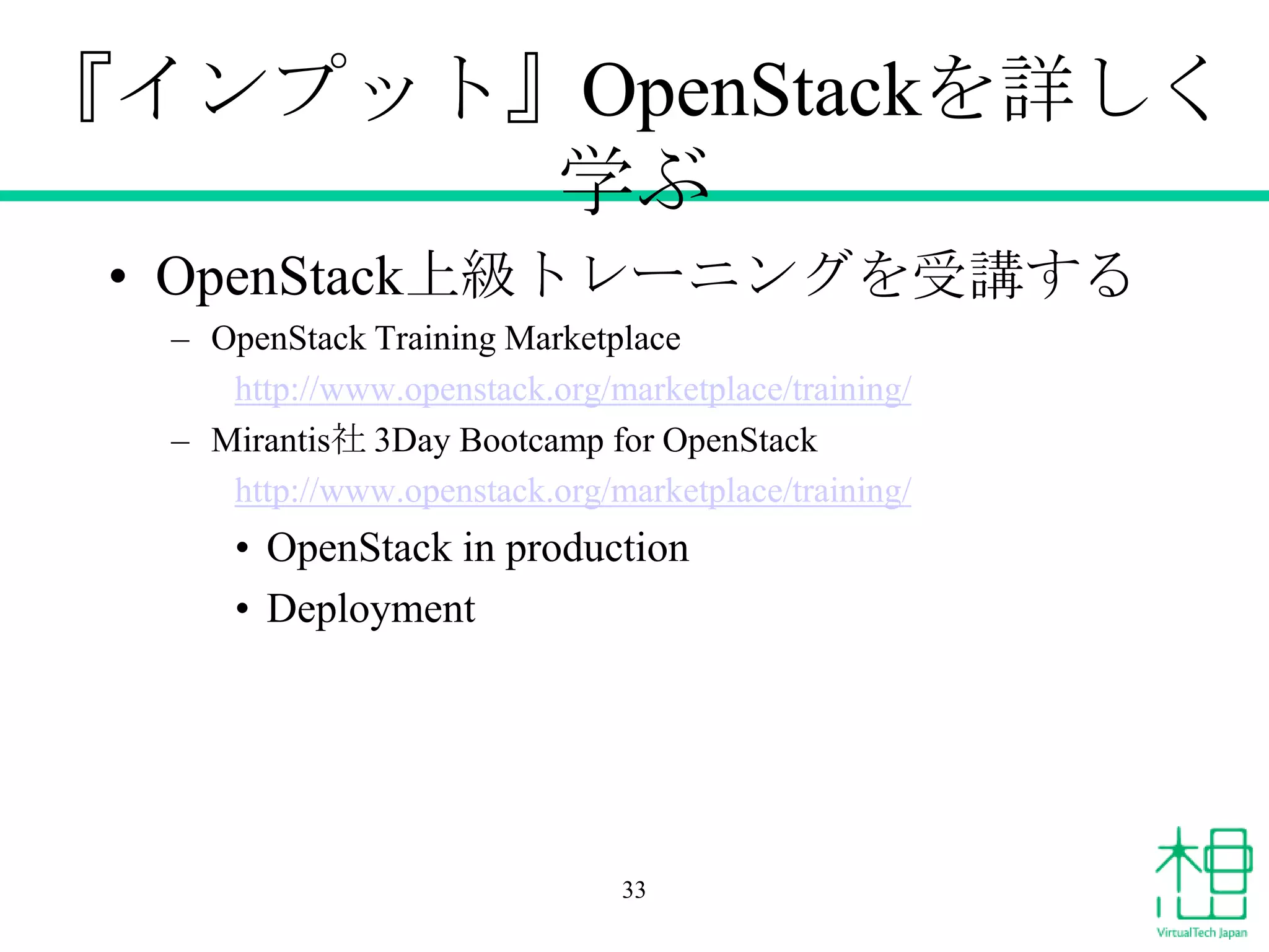 『インプット』OpenStackを詳しく
学ぶ
• OpenStack上級トレーニングを受講する
– OpenStack Training Marketplace
http://www.openstack.org/marketplace/training/
– Mirantis社 3Day Bootcamp for OpenStack
http://www.openstack.org/marketplace/training/

• OpenStack in production
• Deployment

33

 
