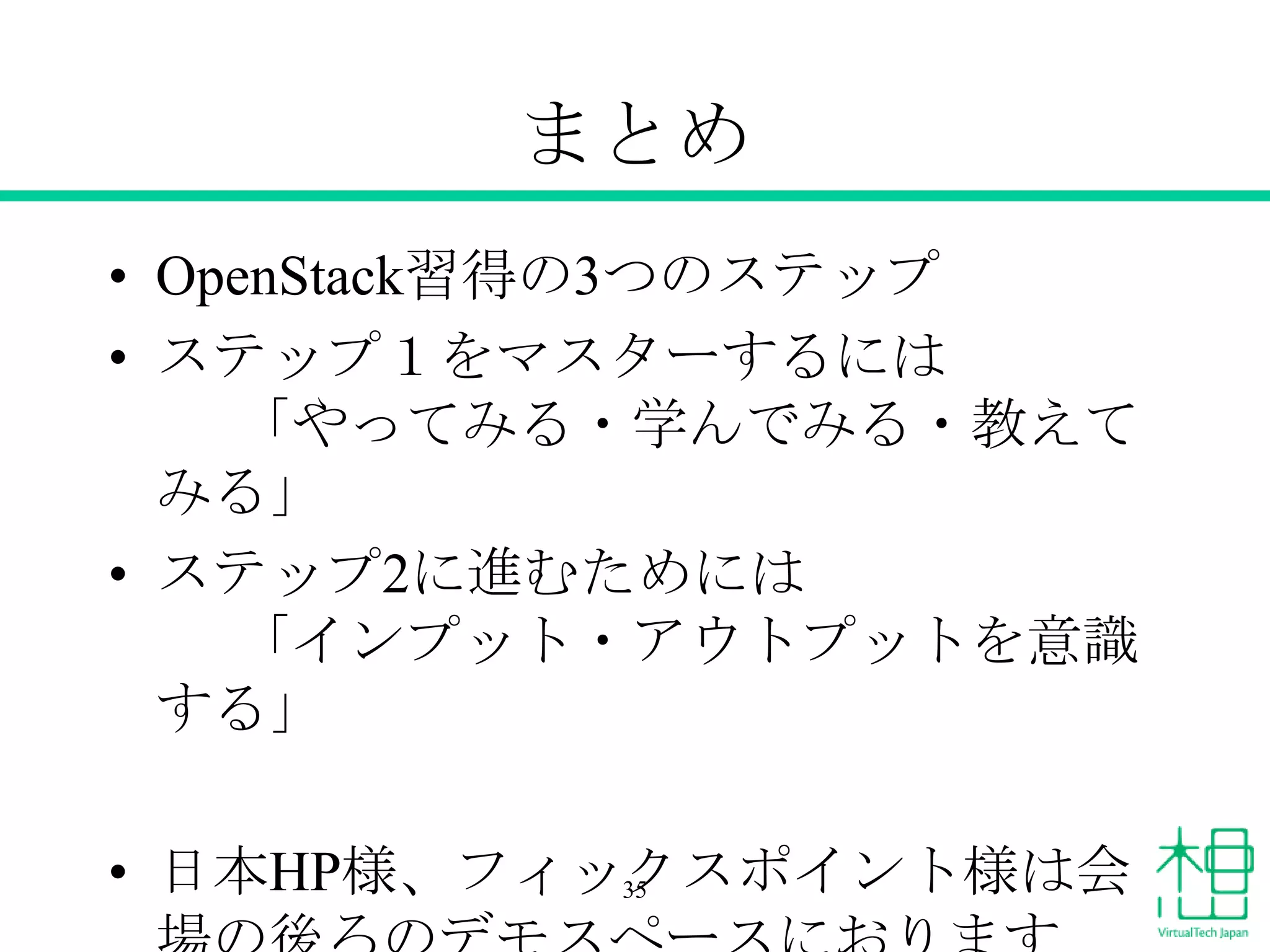 まとめ
• OpenStack習得の3つのステップ
• ステップ１をマスターするには
「やってみる・学んでみる・教えて
みる」
• ステップ2に進むためには
「インプット・アウトプットを意識
する」
• 日本HP様、フィックスポイント様は会
35

 