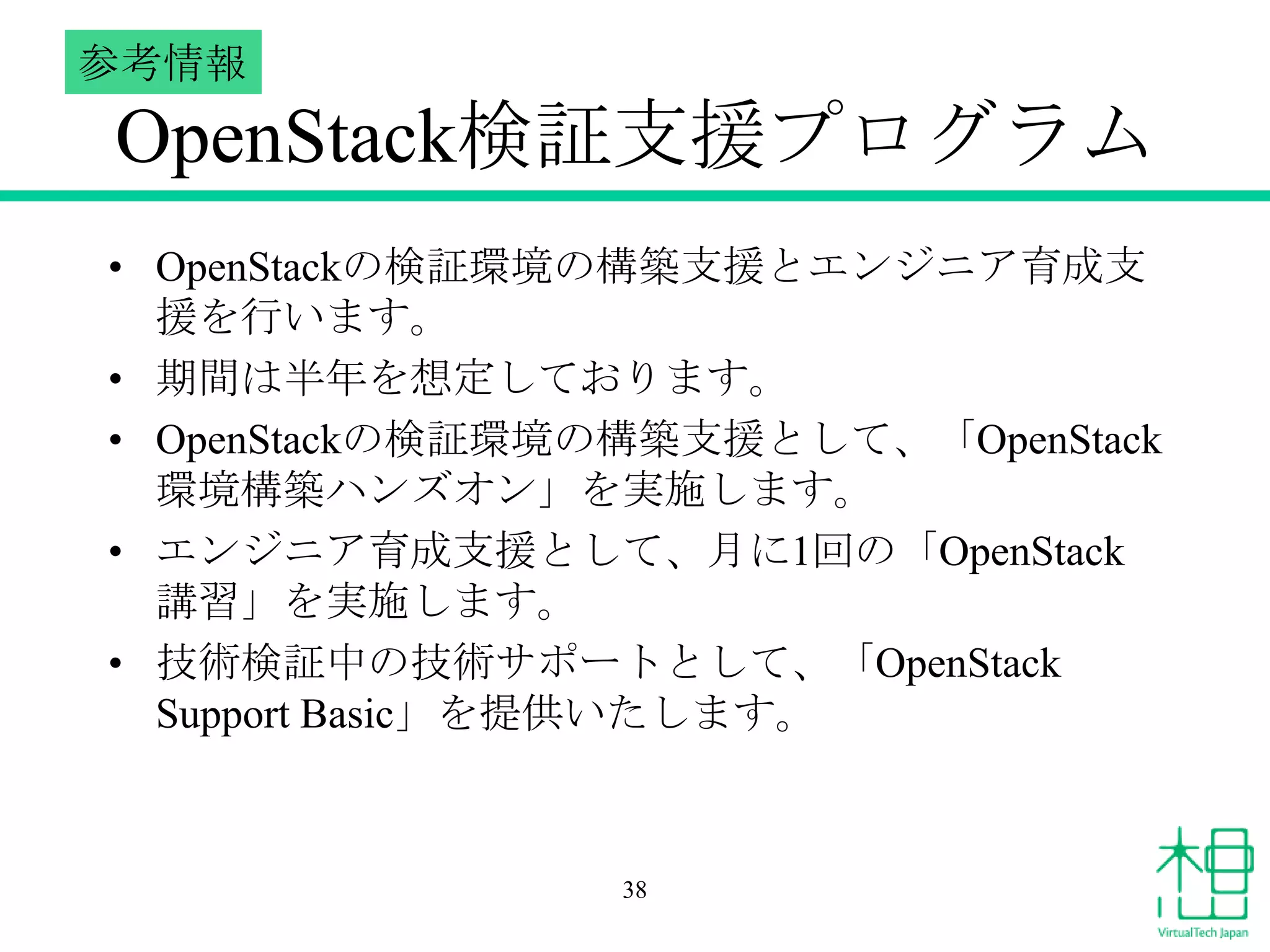 参考情報

OpenStack検証支援プログラム
• OpenStackの検証環境の構築支援とエンジニア育成支
援を行います。
• 期間は半年を想定しております。
• OpenStackの検証環境の構築支援として、「OpenStack
環境構築ハンズオン」を実施します。
• エンジニア育成支援として、月に1回の「OpenStack
講習」を実施します。
• 技術検証中の技術サポートとして、「OpenStack
Support Basic」を提供いたします。

38

 