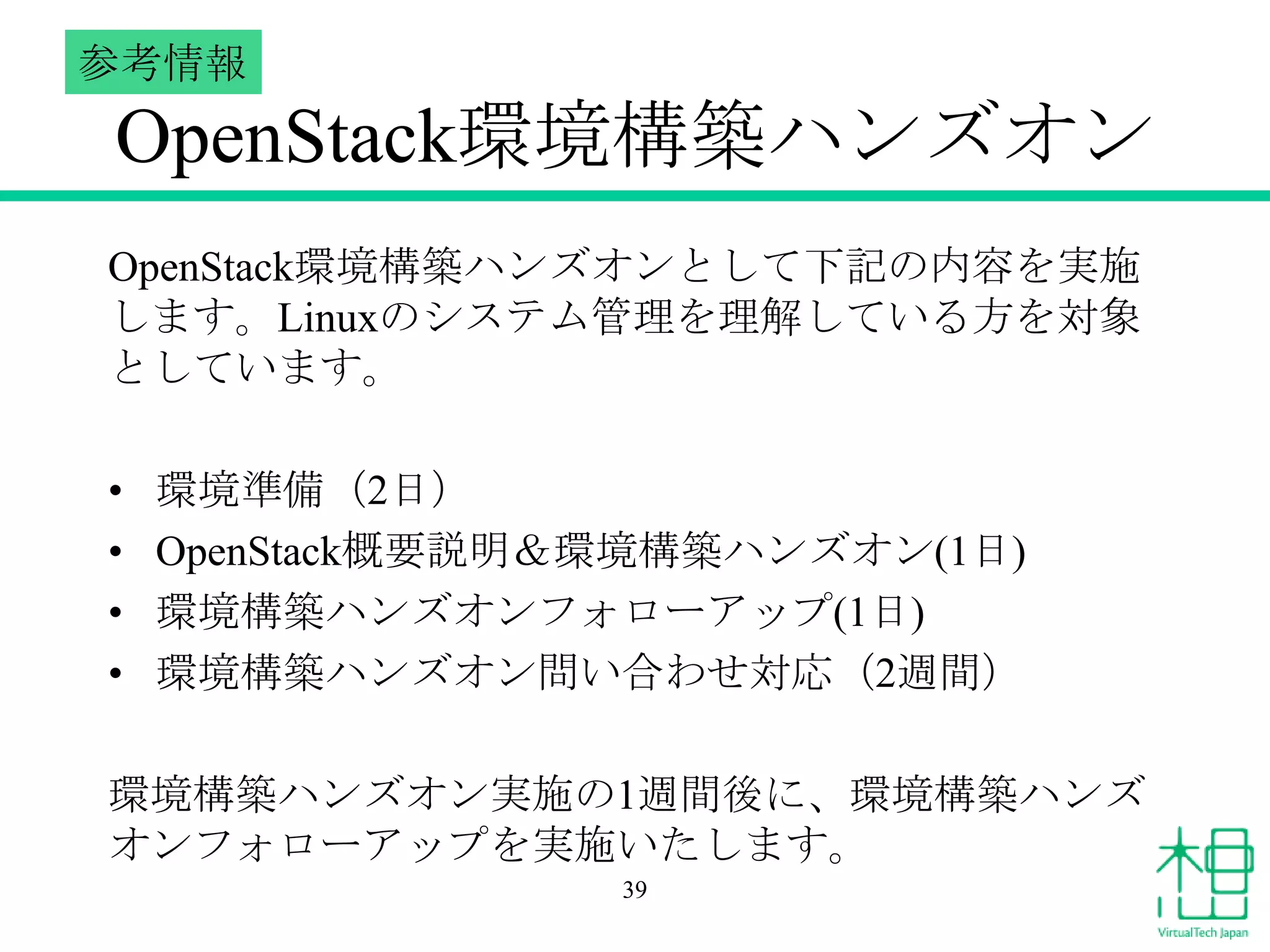 参考情報

OpenStack環境構築ハンズオン
OpenStack環境構築ハンズオンとして下記の内容を実施
します。Linuxのシステム管理を理解している方を対象
としています。
•
•
•
•

環境準備（2日）
OpenStack概要説明＆環境構築ハンズオン(1日)
環境構築ハンズオンフォローアップ(1日)
環境構築ハンズオン問い合わせ対応（2週間）

環境構築ハンズオン実施の1週間後に、環境構築ハンズ
オンフォローアップを実施いたします。
39

 