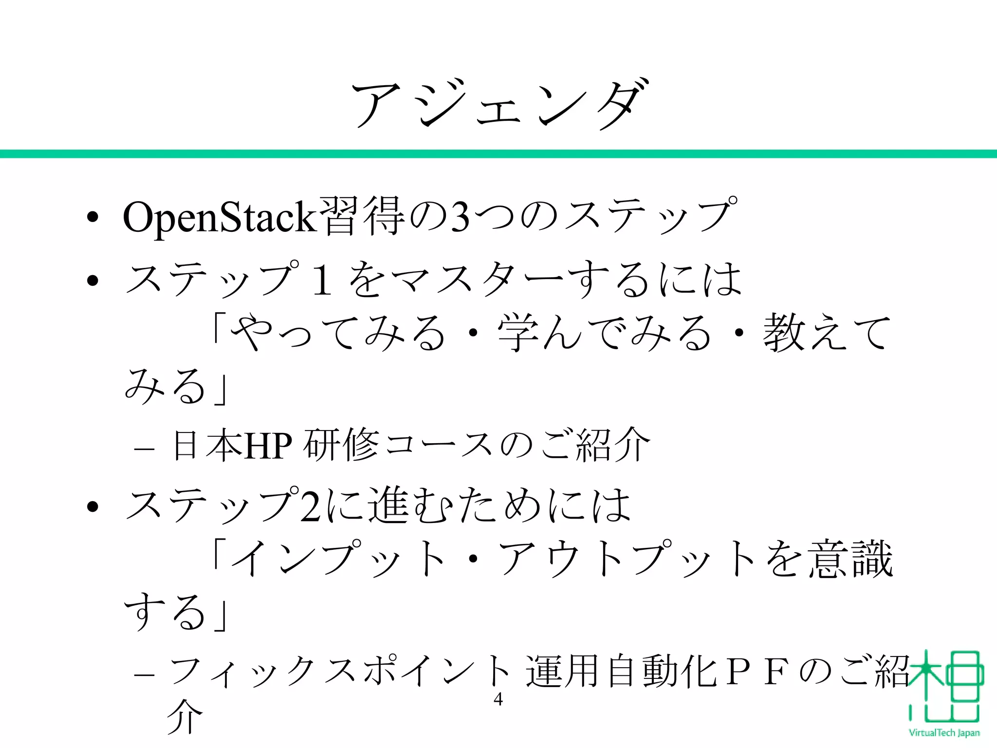 アジェンダ
• OpenStack習得の3つのステップ
• ステップ１をマスターするには
「やってみる・学んでみる・教えて
みる」
– 日本HP 研修コースのご紹介

• ステップ2に進むためには
「インプット・アウトプットを意識
する」
– フィックスポイント 運用自動化ＰＦのご紹
4
介

 