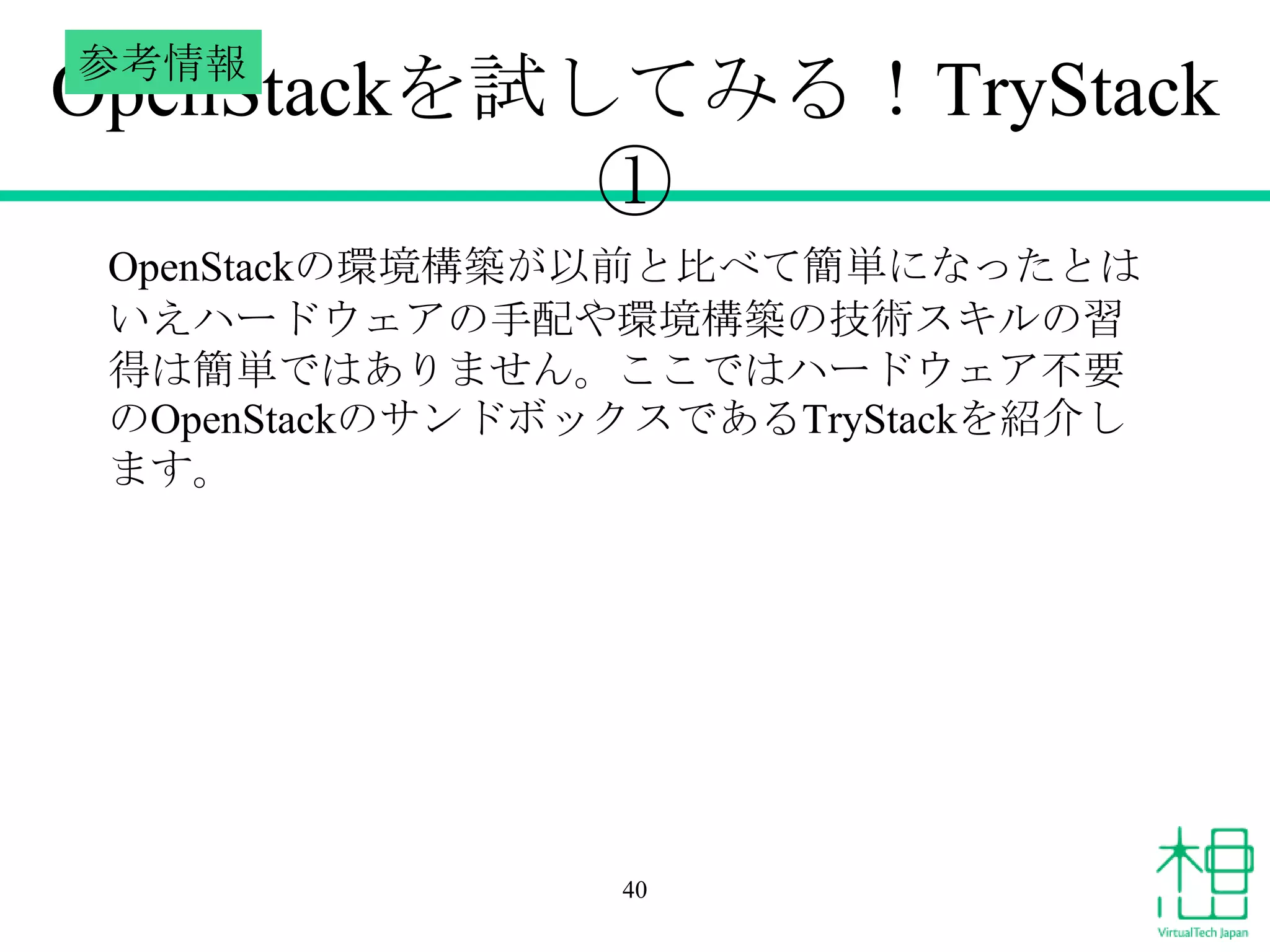 参考情報

OpenStackを試してみる！TryStack
①
OpenStackの環境構築が以前と比べて簡単になったとは
いえハードウェアの手配や環境構築の技術スキルの習
得は簡単ではありません。ここではハードウェア不要
のOpenStackのサンドボックスであるTryStackを紹介し
ます。

40

 