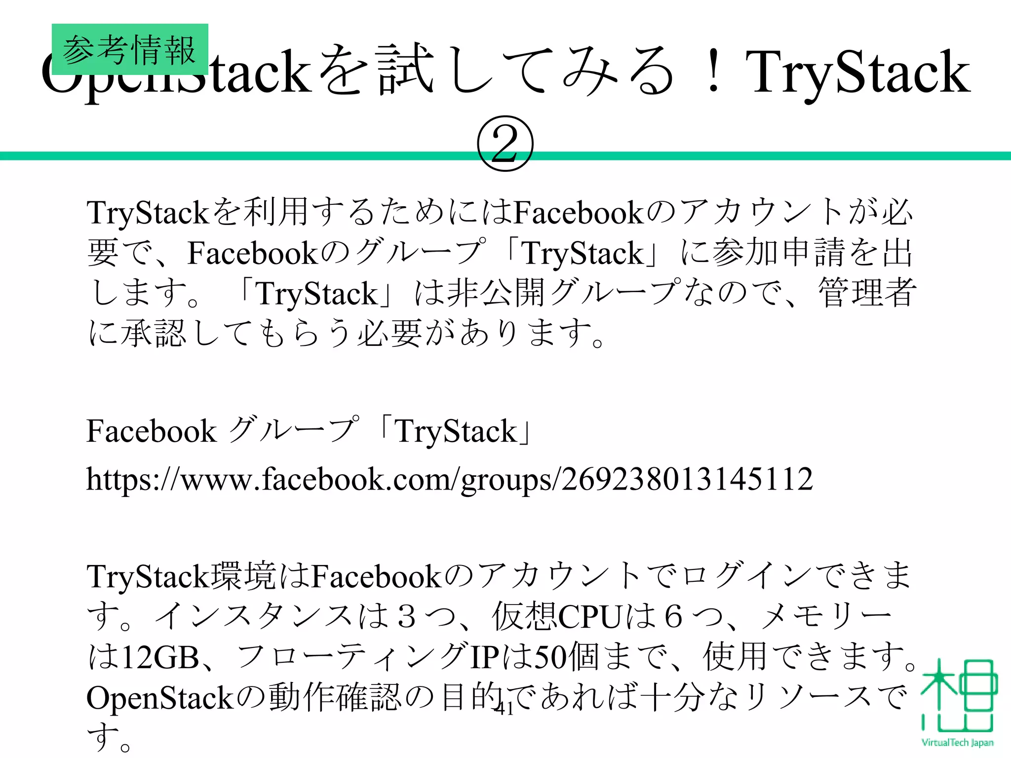 参考情報

OpenStackを試してみる！TryStack
②
TryStackを利用するためにはFacebookのアカウントが必
要で、Facebookのグループ「TryStack」に参加申請を出
します。「TryStack」は非公開グループなので、管理者
に承認してもらう必要があります。

Facebook グループ「TryStack」
https://www.facebook.com/groups/269238013145112
TryStack環境はFacebookのアカウントでログインできま
す。インスタンスは３つ、仮想CPUは６つ、メモリー
は12GB、フローティングIPは50個まで、使用できます。
OpenStackの動作確認の目的であれば十分なリソースで
41
す。

 