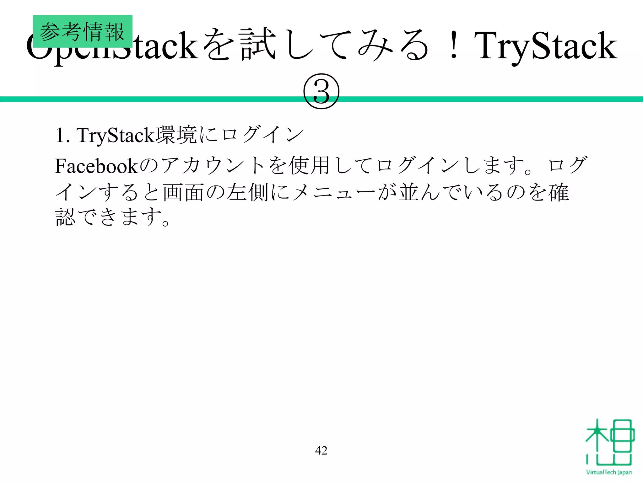 参考情報

OpenStackを試してみる！TryStack
③
1. TryStack環境にログイン
Facebookのアカウントを使用してログインします。ログ
インすると画面の左側にメニューが並んでいるのを確
認できます。

42

 