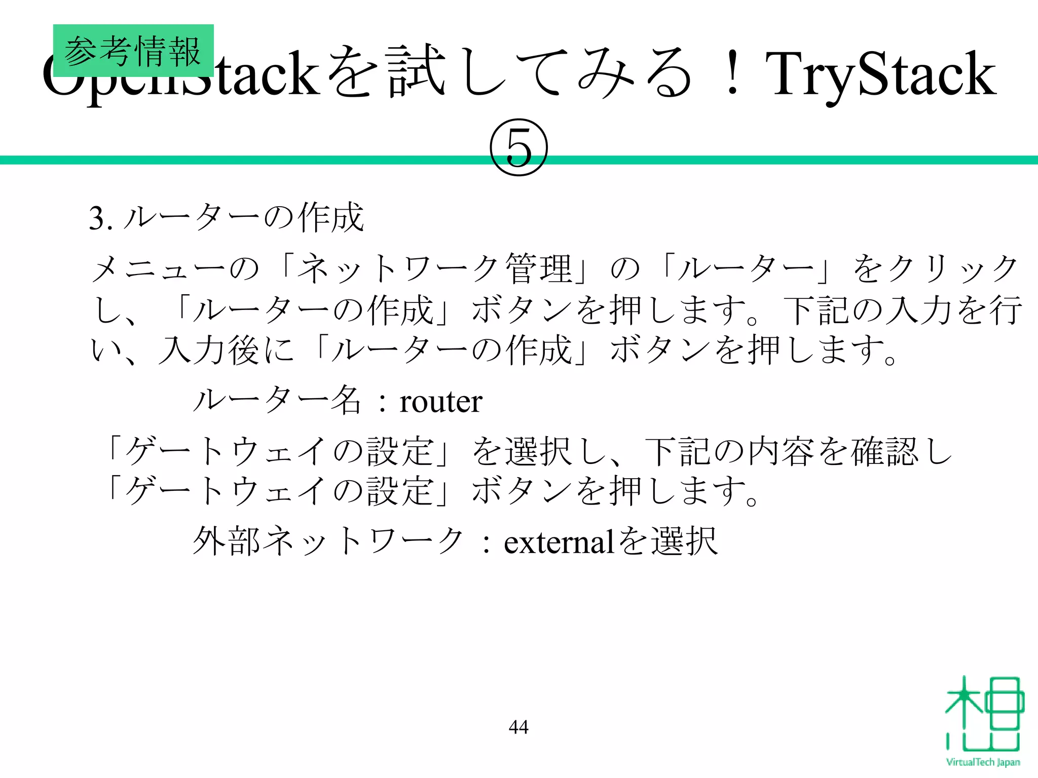 参考情報

OpenStackを試してみる！TryStack
⑤
3. ルーターの作成
メニューの「ネットワーク管理」の「ルーター」をクリック
し、「ルーターの作成」ボタンを押します。下記の入力を行
い、入力後に「ルーターの作成」ボタンを押します。
ルーター名：router
「ゲートウェイの設定」を選択し、下記の内容を確認し
「ゲートウェイの設定」ボタンを押します。
外部ネットワーク：externalを選択

44

 