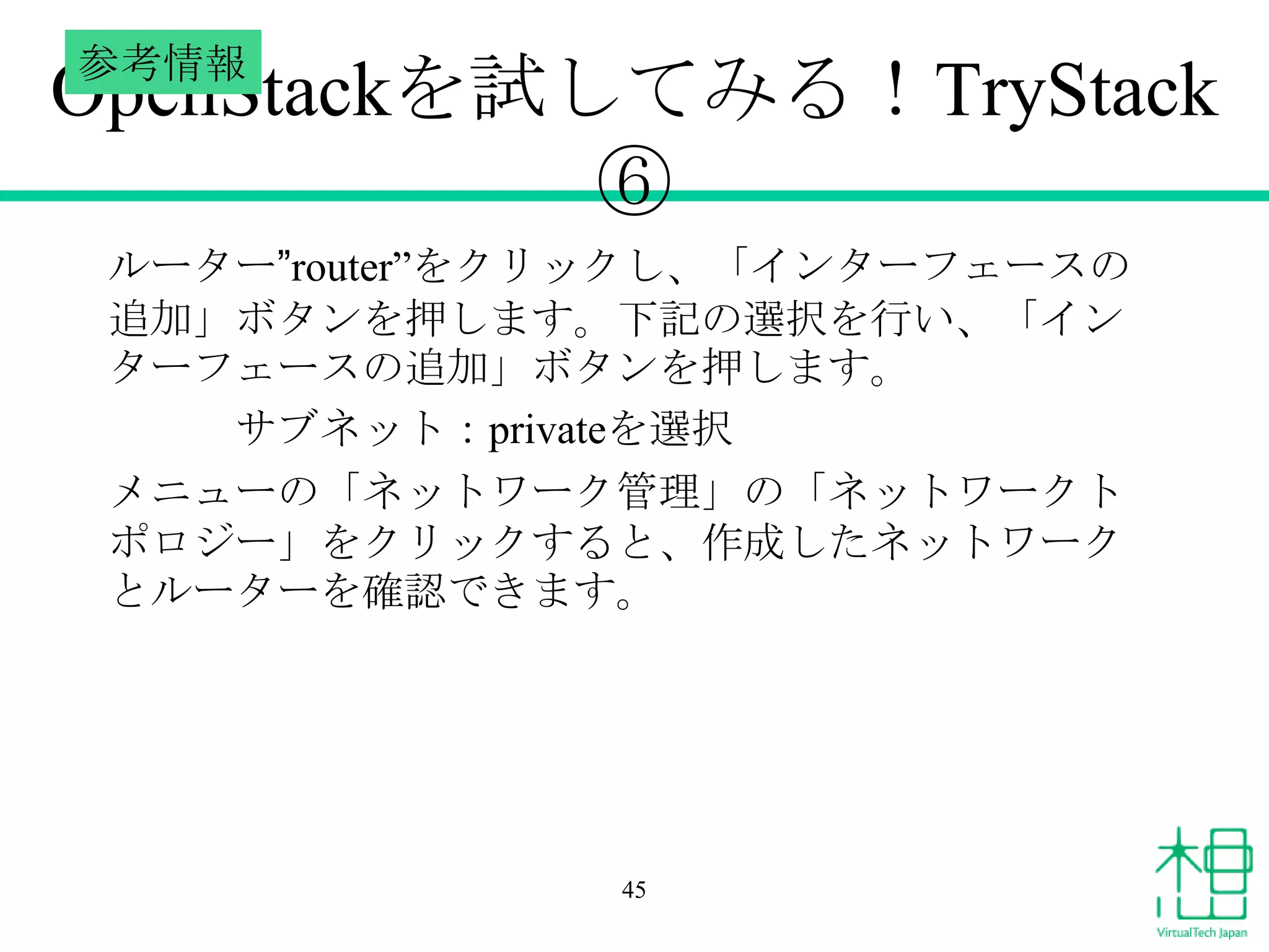 参考情報

OpenStackを試してみる！TryStack
⑥
ルーター”router”をクリックし、「インターフェースの
追加」ボタンを押します。下記の選択を行い、「イン
ターフェースの追加」ボタンを押します。
サブネット：privateを選択
メニューの「ネットワーク管理」の「ネットワークト
ポロジー」をクリックすると、作成したネットワーク
とルーターを確認できます。

45

 