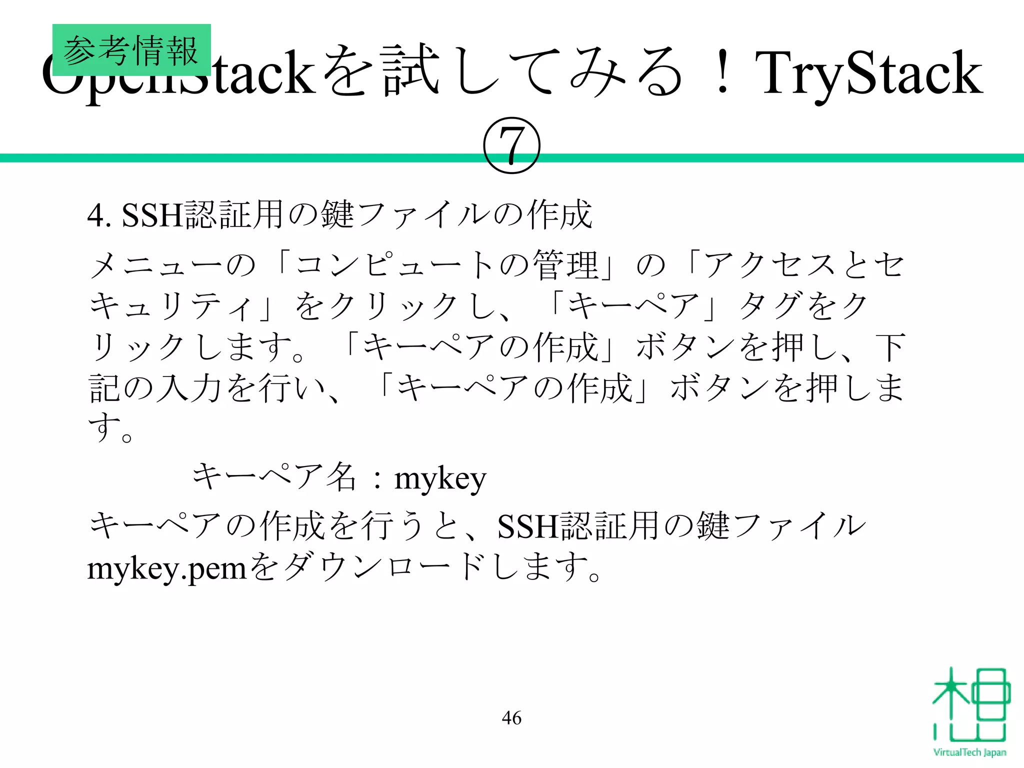 参考情報

OpenStackを試してみる！TryStack
⑦
4. SSH認証用の鍵ファイルの作成
メニューの「コンピュートの管理」の「アクセスとセ
キュリティ」をクリックし、「キーペア」タグをク
リックします。「キーペアの作成」ボタンを押し、下
記の入力を行い、「キーペアの作成」ボタンを押しま
す。
キーペア名：mykey
キーペアの作成を行うと、SSH認証用の鍵ファイル
mykey.pemをダウンロードします。

46

 