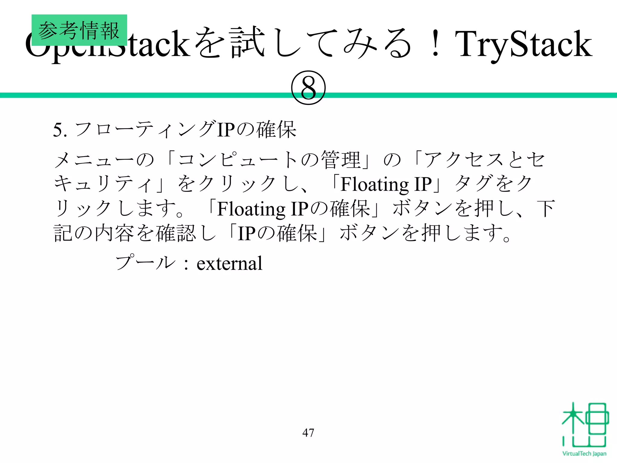 参考情報

OpenStackを試してみる！TryStack
⑧
5. フローティングIPの確保
メニューの「コンピュートの管理」の「アクセスとセ
キュリティ」をクリックし、「Floating IP」タグをク
リックします。「Floating IPの確保」ボタンを押し、下
記の内容を確認し「IPの確保」ボタンを押します。
プール：external

47

 