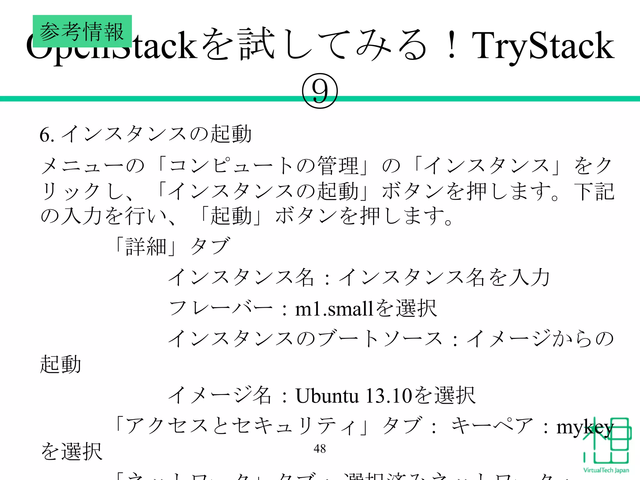 参考情報

OpenStackを試してみる！TryStack
⑨
6. インスタンスの起動
メニューの「コンピュートの管理」の「インスタンス」をク
リックし、「インスタンスの起動」ボタンを押します。下記
の入力を行い、「起動」ボタンを押します。
「詳細」タブ
インスタンス名：インスタンス名を入力
フレーバー：m1.smallを選択
インスタンスのブートソース：イメージからの
起動
イメージ名：Ubuntu 13.10を選択
「アクセスとセキュリティ」タブ： キーペア：mykey
48
を選択

 