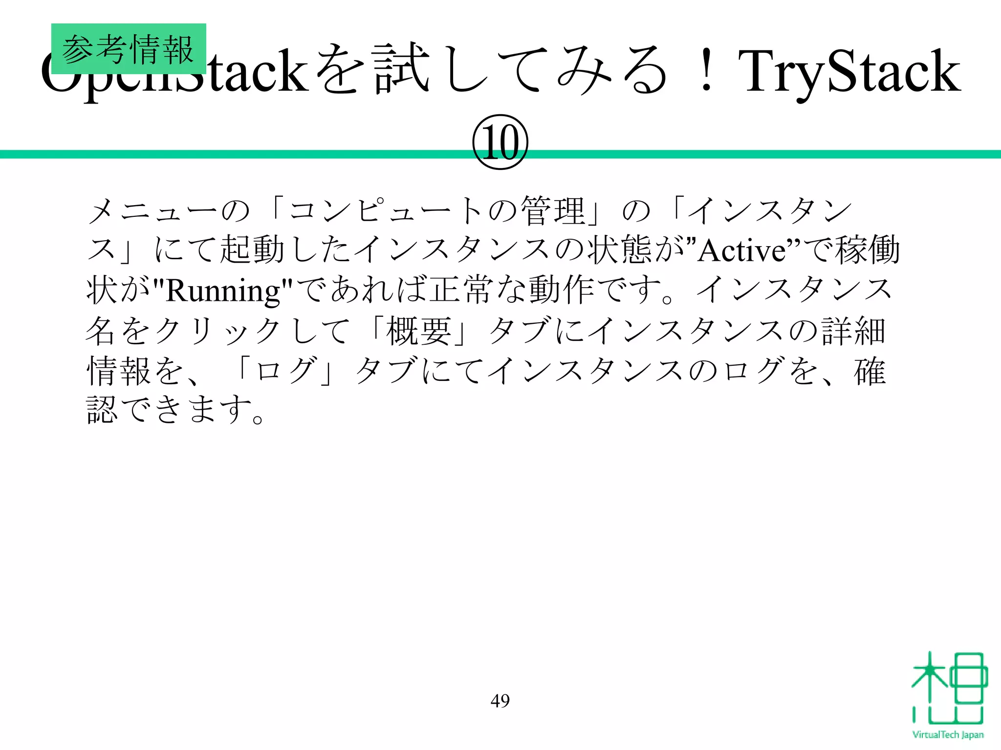 参考情報

OpenStackを試してみる！TryStack
⑩
メニューの「コンピュートの管理」の「インスタン
ス」にて起動したインスタンスの状態が”Active”で稼働
状が"Running"であれば正常な動作です。インスタンス
名をクリックして「概要」タブにインスタンスの詳細
情報を、「ログ」タブにてインスタンスのログを、確
認できます。

49

 