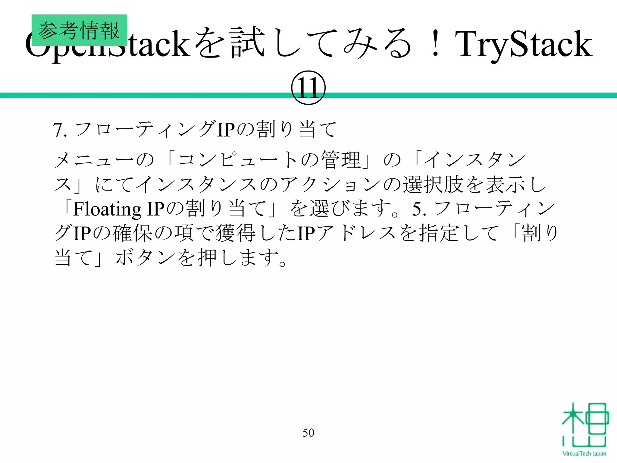 参考情報

OpenStackを試してみる！TryStack
⑪
7. フローティングIPの割り当て
メニューの「コンピュートの管理」の「インスタン
ス」にてインスタンスのアクションの選択肢を表示し
「Floating IPの割り当て」を選びます。5. フローティン
グIPの確保の項で獲得したIPアドレスを指定して「割り
当て」ボタンを押します。

50

 