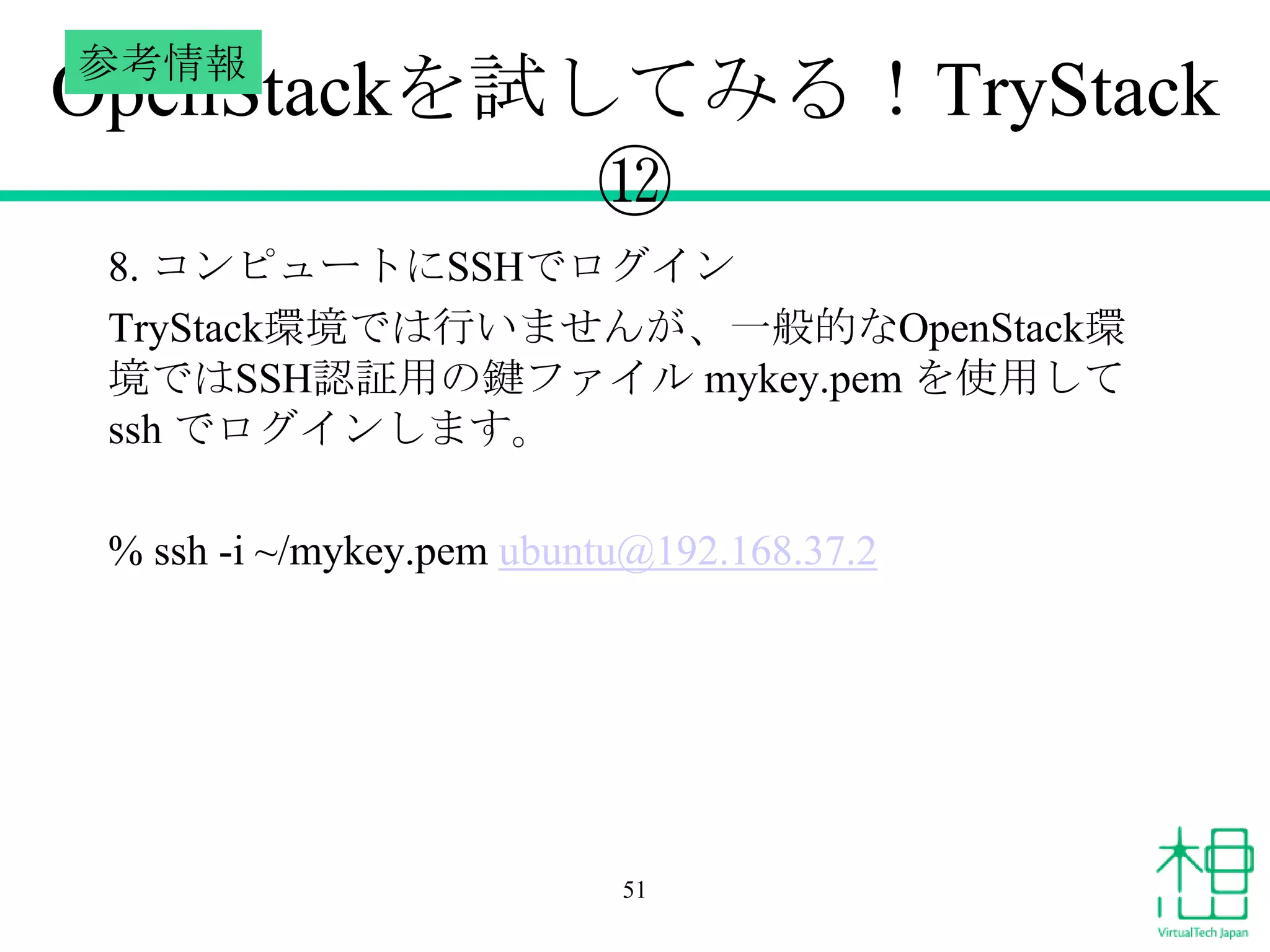 参考情報

OpenStackを試してみる！TryStack
⑫
8. コンピュートにSSHでログイン
TryStack環境では行いませんが、一般的なOpenStack環
境ではSSH認証用の鍵ファイル mykey.pem を使用して
ssh でログインします。

% ssh -i ~/mykey.pem ubuntu@192.168.37.2

51

 