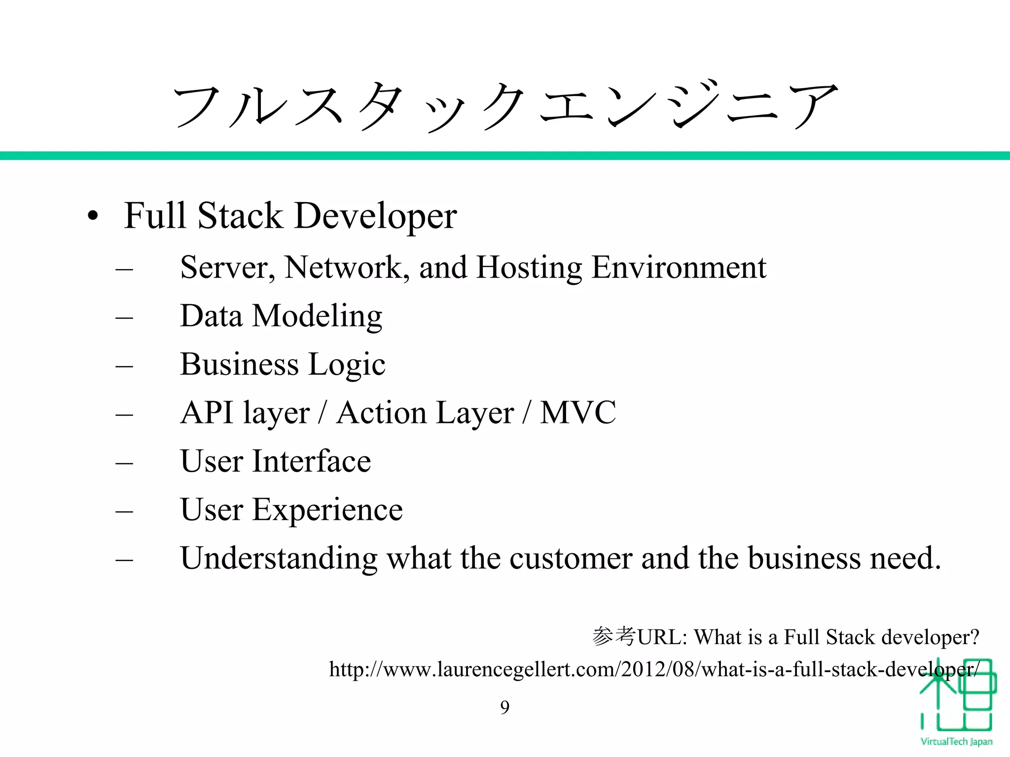 フルスタックエンジニア
• Full Stack Developer
–
–
–
–
–
–
–

Server, Network, and Hosting Environment
Data Modeling
Business Logic
API layer / Action Layer / MVC
User Interface
User Experience
Understanding what the customer and the business need.
参考URL: What is a Full Stack developer?
http://www.laurencegellert.com/2012/08/what-is-a-full-stack-developer/
9

 