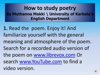 How to study poetry
 By Muthanna Makki  University of Karbala'a
           English Department

1. Read the poem. Enjoy it! And
familiarize yourself with the general
meaning and atmosphere of the poem.
Search for a recorded audio version of
the poem on www.librevox.com Or
search www.YouTube.com to find a
video version.
 