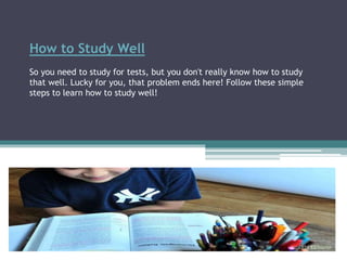 How to Study Well
So you need to study for tests, but you don't really know how to study
that well. Lucky for you, that problem ends here! Follow these simple
steps to learn how to study well!
 