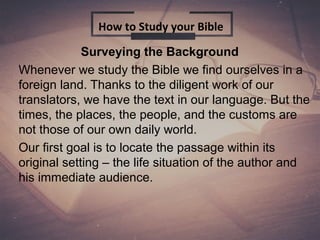 Surveying the Background
Whenever we study the Bible we find ourselves in a
foreign land. Thanks to the diligent work of our
translators, we have the text in our language. But the
times, the places, the people, and the customs are
not those of our own daily world.
Our first goal is to locate the passage within its
original setting – the life situation of the author and
his immediate audience.
How to Study your Bible
 