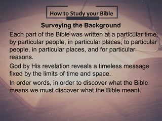Surveying the Background
Each part of the Bible was written at a particular time,
by particular people, in particular places, to particular
people, in particular places, and for particular
reasons.
God by His revelation reveals a timeless message
fixed by the limits of time and space.
In order words, in order to discover what the Bible
means we must discover what the Bible meant.
How to Study your Bible
 