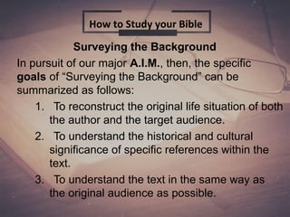 Surveying the Background
In pursuit of our major A.I.M., then, the specific
goals of “Surveying the Background” can be
summarized as follows:
1. To reconstruct the original life situation of both
the author and the target audience.
2. To understand the historical and cultural
significance of specific references within the
text.
3. To understand the text in the same way as
the original audience as possible.
How to Study your Bible
 