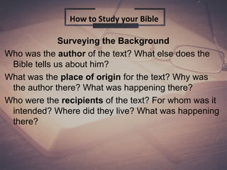 Surveying the Background
Who was the author of the text? What else does the
Bible tells us about him?
What was the place of origin for the text? Why was
the author there? What was happening there?
Who were the recipients of the text? For whom was it
intended? Where did they live? What was happening
there?
How to Study your Bible
 