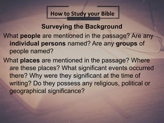 Surveying the Background
What people are mentioned in the passage? Are any
individual persons named? Are any groups of
people named?
What places are mentioned in the passage? Where
are these places? What significant events occurred
there? Why were they significant at the time of
writing? Do they possess any religious, political or
geographical significance?
How to Study your Bible
 