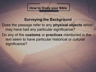 Surveying the Background
Does the passage refer to any physical objects which
may have had any particular significance?
Do any of the customs or practices mentioned in the
text seem to have particular historical or cultural
significance?
How to Study your Bible
 