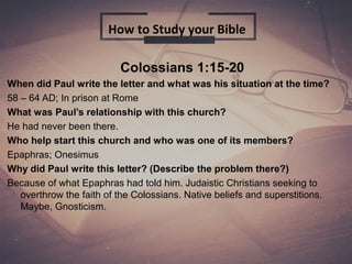 Colossians 1:15-20
When did Paul write the letter and what was his situation at the time?
58 – 64 AD; In prison at Rome
What was Paul’s relationship with this church?
He had never been there.
Who help start this church and who was one of its members?
Epaphras; Onesimus
Why did Paul write this letter? (Describe the problem there?)
Because of what Epaphras had told him. Judaistic Christians seeking to
overthrow the faith of the Colossians. Native beliefs and superstitions.
Maybe, Gnosticism.
How to Study your Bible
 