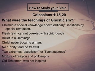 Colossians 1:15-20
What were the teachings of Gnosticism?
Claimed a special knowledge above ordinary Christians by
special revelation.
Flesh (evil) cannot co-exist with spirit (good)
Belief in a Demiurge
Christ never became a man.
No “Trinity” and no freewill
Two extremes “asceticism” or “licentiousness”
Mixture of religion and philosophy
Old Testament was not inspired
How to Study your Bible
 