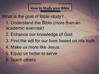 What is the goal of Bible study?
1. Understand the Bible (more than an
academic exercise)
2. Enhance our knowledge of God
3. Find the will for our lives based on His truth
4. Make us more like Jesus
5. Equip us better to serve
6. Teach others
How to Study your Bible
 
