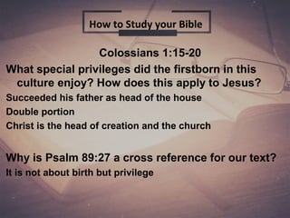 Colossians 1:15-20
What special privileges did the firstborn in this
culture enjoy? How does this apply to Jesus?
Succeeded his father as head of the house
Double portion
Christ is the head of creation and the church
Why is Psalm 89:27 a cross reference for our text?
It is not about birth but privilege
How to Study your Bible
 