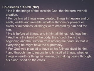 Colossians 1:15-20 (NIV)
15
He is the image of the invisible God, the firstborn over all
creation.
16
For by him all things were created: things in heaven and on
earth, visible and invisible, whether thrones or powers or
rulers or authorities; all things were created by him and for
him.
17
He is before all things, and in him all things hold together.
18
And he is the head of the body, the church; he is the
beginning and the firstborn from among the dead, so that in
everything he might have the supremacy.
19
For God was pleased to have all his fullness dwell in him,
20
and through him to reconcile to himself all things, whether
things on earth or things in heaven, by making peace through
his blood, shed on the cross.
 
