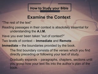 Examine the Context
“The rest of the text”
Reading passages in their context is absolutely essential for
understanding the A.I.M.
Have you ever been taken “out of context?”
Two levels of context – Immediate and Remote
Immediate – the boundaries provided by the book.
The first boundary consists of the verses which you find
directly preceding or following your text of study.
Gradually expands – paragraphs, chapters, sections until
you grasp how your text fits into the author’s plan of the
book.
How to Study your Bible
 