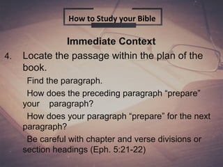Immediate Context
4. Locate the passage within the plan of the
book.
Find the paragraph.
How does the preceding paragraph “prepare”
your paragraph?
How does your paragraph “prepare” for the next
paragraph?
Be careful with chapter and verse divisions or
section headings (Eph. 5:21-22)
How to Study your Bible
 