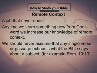 Remote Context
A job that never ends!
Anytime we learn something new from God’s
word we increase our knowledge of remote
context.
We should never assume that any single verse
or passage exhausts what the Bible says
about a subject. (for example Rom. 10:13)
How to Study your Bible
 