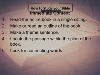 Immediate Context
1. Read the entire book in a single sitting.
2. Make or read an outline of the book.
3. Make a theme sentence.
4. Locate the passage within the plan of the
book.
5. Look for connecting words
How to Study your Bible
 