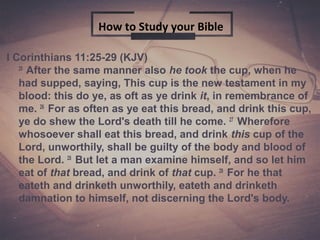 1
I Corinthians 11:25-29 (KJV)
25
After the same manner also he took the cup, when he
had supped, saying, This cup is the new testament in my
blood: this do ye, as oft as ye drink it, in remembrance of
me. 26
For as often as ye eat this bread, and drink this cup,
ye do shew the Lord's death till he come. 27
Wherefore
whosoever shall eat this bread, and drink this cup of the
Lord, unworthily, shall be guilty of the body and blood of
the Lord. 28
But let a man examine himself, and so let him
eat of that bread, and drink of that cup. 29
For he that
eateth and drinketh unworthily, eateth and drinketh
damnation to himself, not discerning the Lord's body.
How to Study your Bible
 