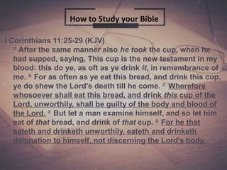 1
I Corinthians 11:25-29 (KJV)
25
After the same manner also he took the cup, when he
had supped, saying, This cup is the new testament in my
blood: this do ye, as oft as ye drink it, in remembrance of
me. 26
For as often as ye eat this bread, and drink this cup,
ye do shew the Lord's death till he come. 27
Wherefore
whosoever shall eat this bread, and drink this cup of the
Lord, unworthily, shall be guilty of the body and blood of
the Lord. 28
But let a man examine himself, and so let him
eat of that bread, and drink of that cup. 29
For he that
eateth and drinketh unworthily, eateth and drinketh
damnation to himself, not discerning the Lord's body.
How to Study your Bible
 