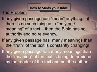 The Problem
If any given passage can “mean” anything – if
there is no such thing as a “only one
meaning” of a text – then the Bible has no
authority and no relevancy.
If any given passage has many meanings than
the “truth” of the text is constantly changing!
If any given passage has many meanings than
the “meaning” of the text is being determined
by the reader of the text and not the author!
How to Study your Bible
 