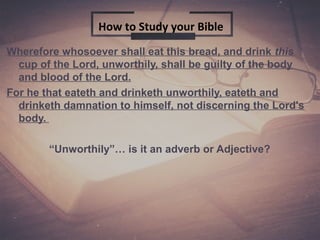 Wherefore whosoever shall eat this bread, and drink this
cup of the Lord, unworthily, shall be guilty of the body
and blood of the Lord.
For he that eateth and drinketh unworthily, eateth and
drinketh damnation to himself, not discerning the Lord's
body.
“Unworthily”… is it an adverb or Adjective?
How to Study your Bible
 