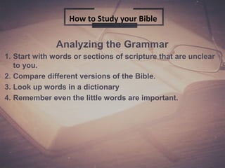Analyzing the Grammar
1. Start with words or sections of scripture that are unclear
to you.
2. Compare different versions of the Bible.
3. Look up words in a dictionary
4. Remember even the little words are important.
How to Study your Bible
 