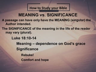 MEANING vs. SIGNIFICANCE
A passage can have only have the MEANING (singular) the
Author intended.
The SIGNIFICANCE of the meaning in the life of the reader
may vary (plural).
Luke 18:10-14
Meaning – dependence on God’s grace
Significance
Rebuke!
Comfort and hope
How to Study your Bible
 
